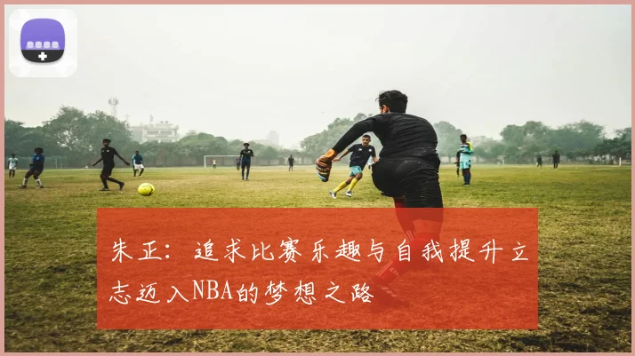 朱正：追求比赛乐趣与自我提升立志迈入NBA的梦想之路